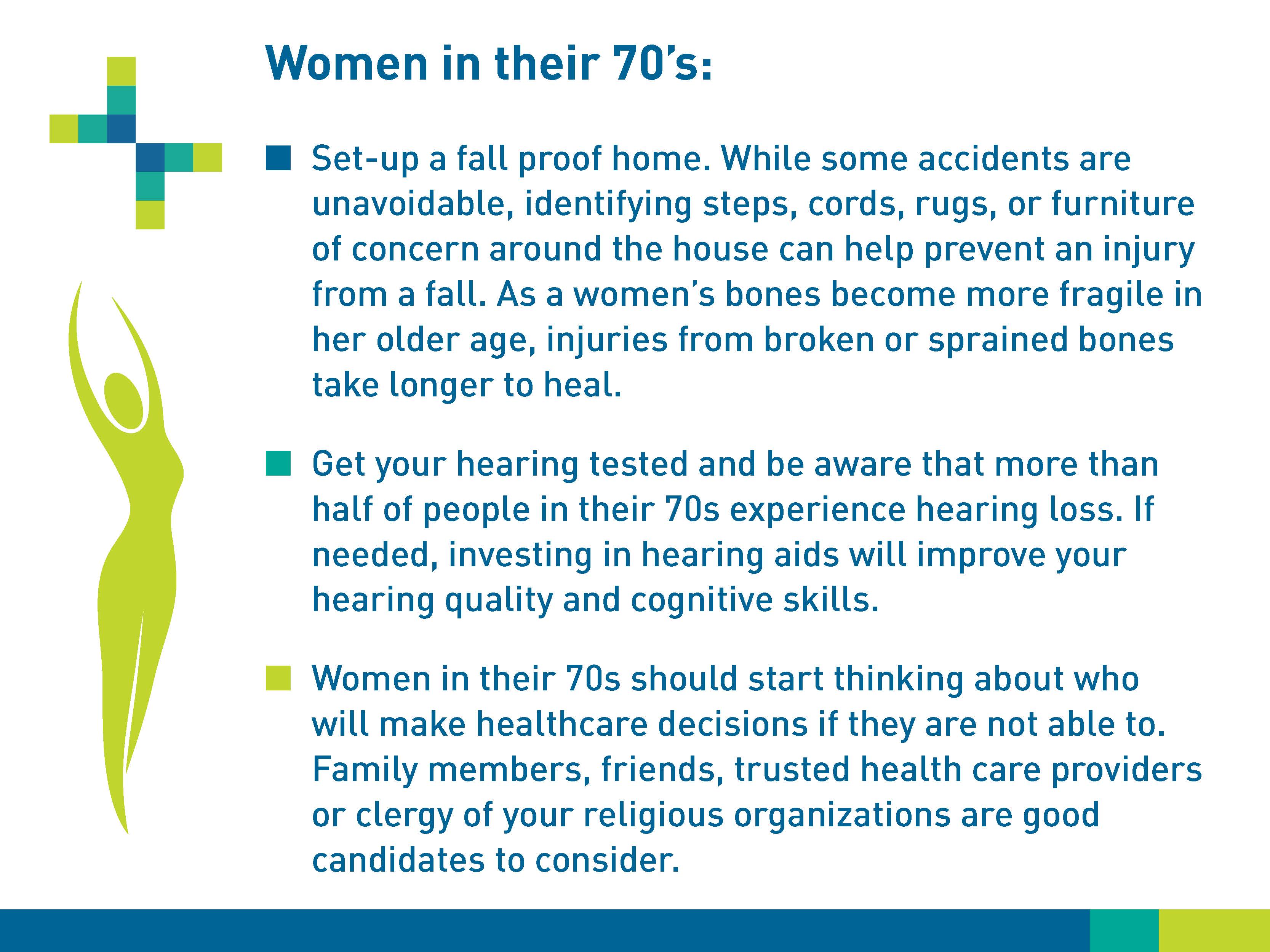 Women in their 70s: Set-up a fall-proof home. While some accidents are unavoidable, identifying steps, cords, rugs, or furniture of concern around the house can help prevent an injury forma  fall. As a woman’s bones become more fragile in her older age, injuries from broken or sprained bones take longer to heal. Get your hearing tested and be aware that more than half of people in their 70s experience hearing loss. If needed, investing in hearing aids will improve your hearing quality and cognitive skills. Women in their 70s should start thinking about who will make healthcare decisions if they are not able to. Family members, friends, trusted healthcare providers or clergy of your religious organizations are good candidates to consider.