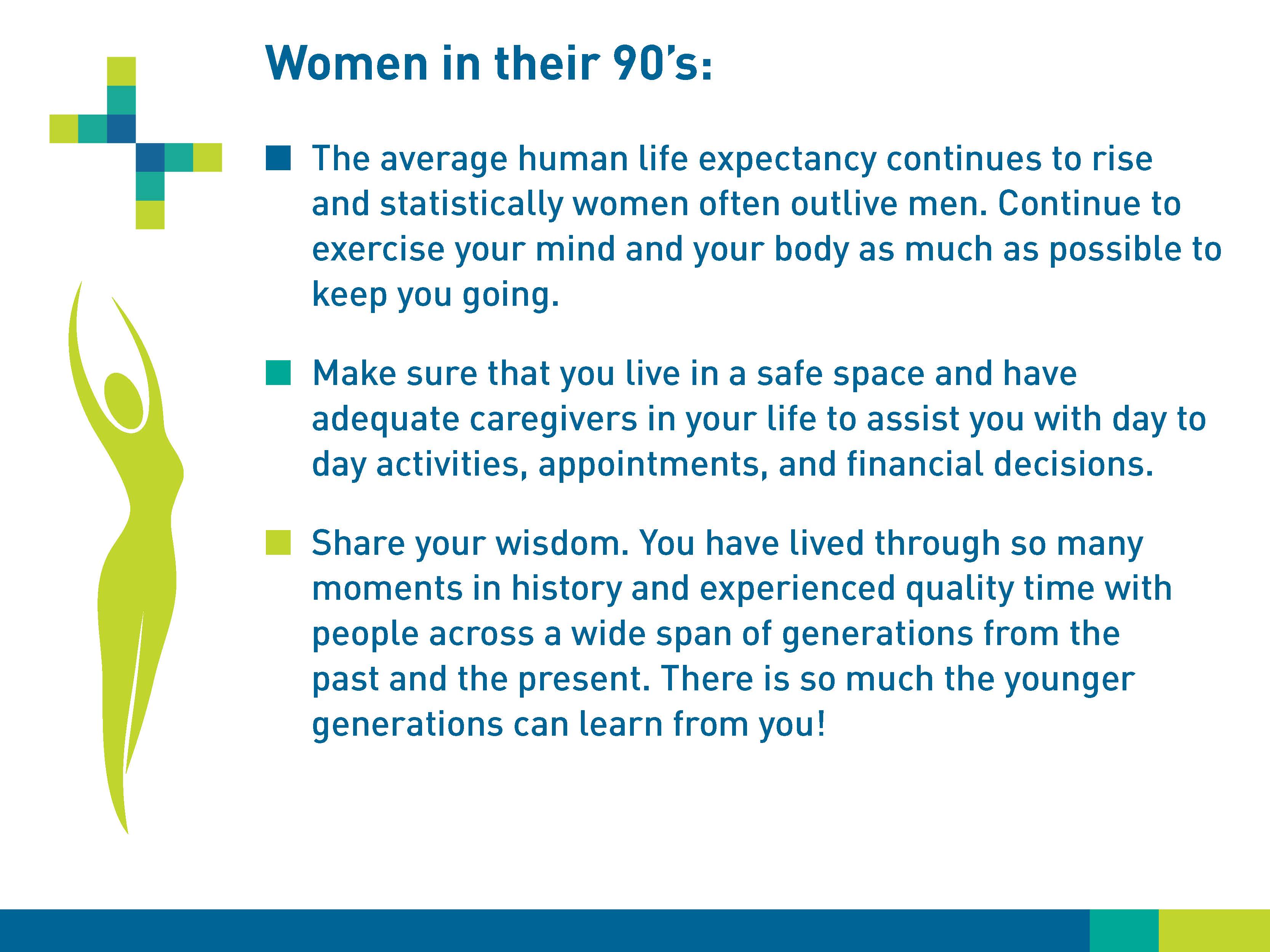 Women in their 90s: The average human life expectancy continues to rise and statistically women often outlive men. Continue to exercise your mind and your body as much as possible to keep you going. Make sure that you live in a safe place and have adequate caregivers in your life to assist you with day to day activities, appointments, and financial decisions. Share your wisdom. You have lived through so many moments in history and experienced quality time with people across a wide span of generations from the past and the present. There is so much the younger generations can learn from you!