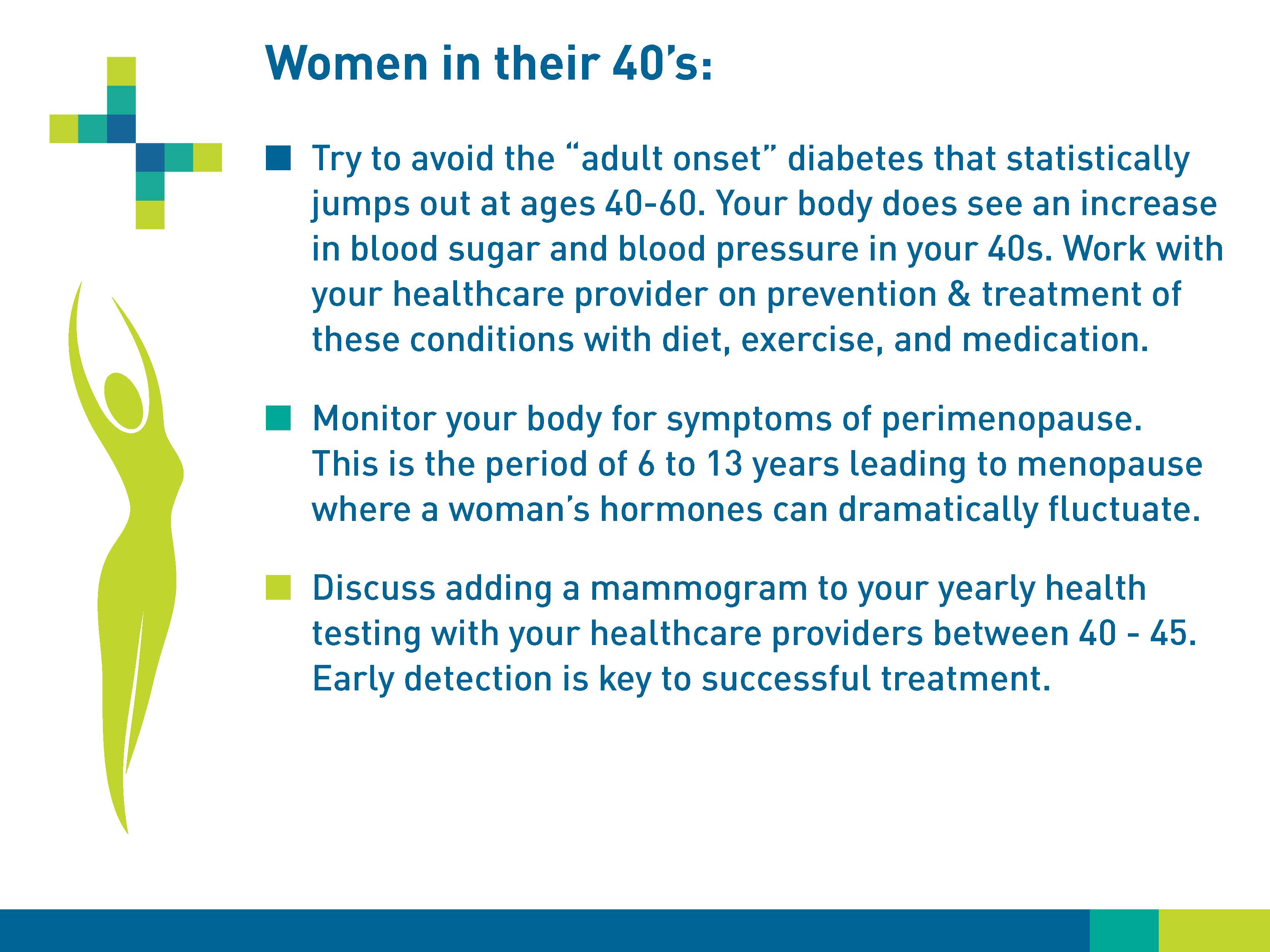 Women in their 40s: Try to avoid the “adult onset” diabetes that statistically jumps out at age 40-60. Your body does see an increase in blood sugar and blood pressure in your 40s. Work with your healthcare provider on prevention & treatment of these conditions with diet, exercise, and medication. Monitor your body for symptoms of perimenopause. This is the period of 6 to 13 years leading to menopause where a woman's hormones can dramatically fluctuate. Discuss adding a mammogram to your yearly health testing with your healthcare providers between 40-45. Early detection is key to successful treatment.